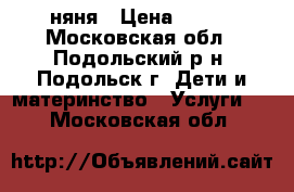 няня › Цена ­ 800 - Московская обл., Подольский р-н, Подольск г. Дети и материнство » Услуги   . Московская обл.